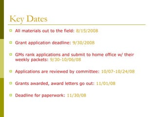 Key Dates All materials out to the field:  8/15/2008 Grant application deadline:  9/30/2008 GMs rank applications and submit to home office w/ their weekly packets:  9/30-10/06/08 Applications are reviewed by committee:  10/07-10/24/08 Grants awarded, award letters go out:  11/01/08 Deadline for paperwork:  11/30/08 