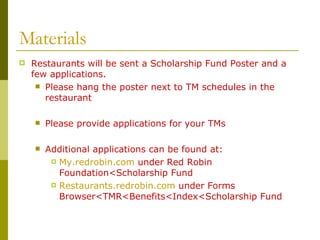 Materials Restaurants will be sent a Scholarship Fund Poster and a few applications. Please hang the poster next to TM schedules in the restaurant Please provide applications for your TMs Additional applications can be found at: My.redrobin.com  under Red Robin Foundation<Scholarship Fund Restaurants.redrobin.com  under Forms Browser<TMR<Benefits<Index<Scholarship Fund 