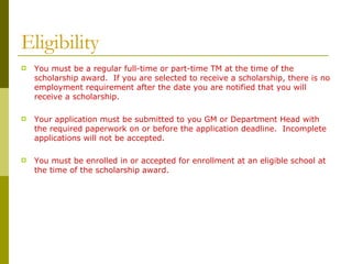 Eligibility You must be a regular full-time or part-time TM at the time of the scholarship award.  If you are selected to receive a scholarship, there is no employment requirement after the date you are notified that you will receive a scholarship. Your application must be submitted to you GM or Department Head with the required paperwork on or before the application deadline.  Incomplete applications will not be accepted.   You must be enrolled in or accepted for enrollment at an eligible school at the time of the scholarship award. 