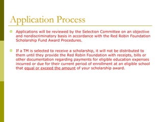 Application Process Applications will be reviewed by the Selection Committee on an objective and nondiscriminatory basis in accordance with the Red Robin Foundation Scholarship Fund Award Procedures. If a TM is selected to receive a scholarship, it will not be distributed to them until they provide the Red Robin Foundation with receipts, bills or other documentation regarding payments for eligible education expenses incurred or due for their current period of enrollment at an eligible school that  equal or exceed the amount  of your scholarship award. 
