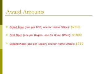 Award Amounts Grand Prize  (one per POD; one for Home Office):  $2500 First Place  (one per Region; one for Home Office):  $1800 Second Place  (one per Region; one for Home Office):  $750 