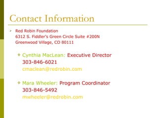 Contact Information Red Robin Foundation 6312 S. Fiddler’s Green Circle Suite #200N Greenwood Village, CO 80111 Cynthia MacLean:  Executive Director 303-846-6021 [email_address] Mara Wheeler:   Program Coordinator 303-846-5492 [email_address]   