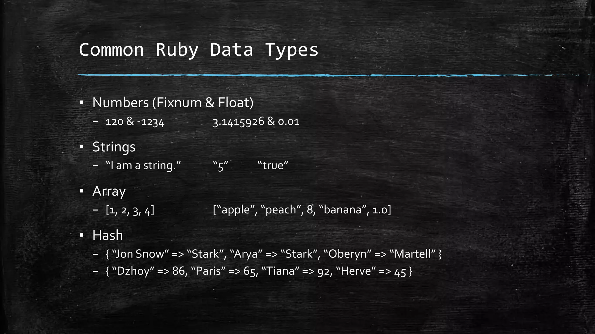 Common Ruby Data Types ▪ Numbers (Fixnum & Float) – 120 & -1234 3.1415926 & 0.01 ▪ Strings – “I am a string.” “5” “true” ▪ Array – [1, 2, 3, 4] [“apple”, “peach”, 8, “banana”, 1.0] ▪ Hash – { “Jon Snow” => “Stark”, “Arya” => “Stark”, “Oberyn” => “Martell” } – { “Dzhoy” => 86, “Paris” => 65, “Tiana” => 92, “Herve” => 45 } 