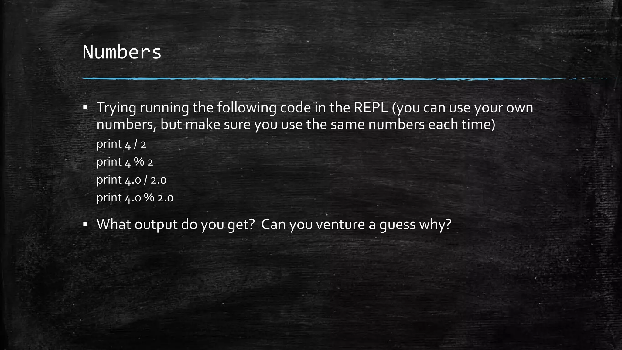Numbers ▪ Trying running the following code in the REPL (you can use your own numbers, but make sure you use the same numbers each time) print 4 / 2 print 4 % 2 print 4.0 / 2.0 print 4.0 % 2.0 ▪ What output do you get? Can you venture a guess why? 