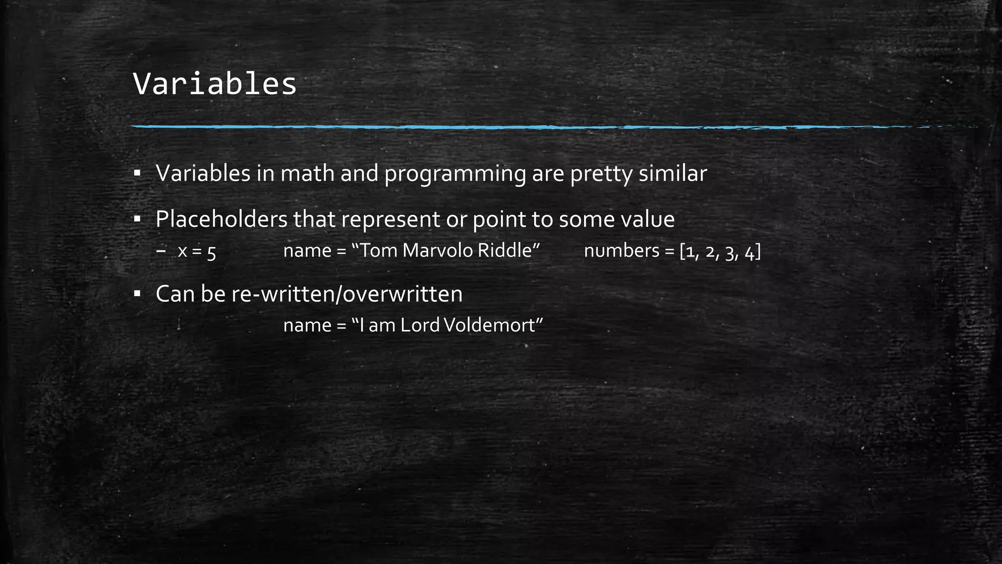 Variables ▪ Variables in math and programming are pretty similar ▪ Placeholders that represent or point to some value – x = 5 name = “Tom Marvolo Riddle” numbers = [1, 2, 3, 4] ▪ Can be re-written/overwritten name = “I am LordVoldemort” 