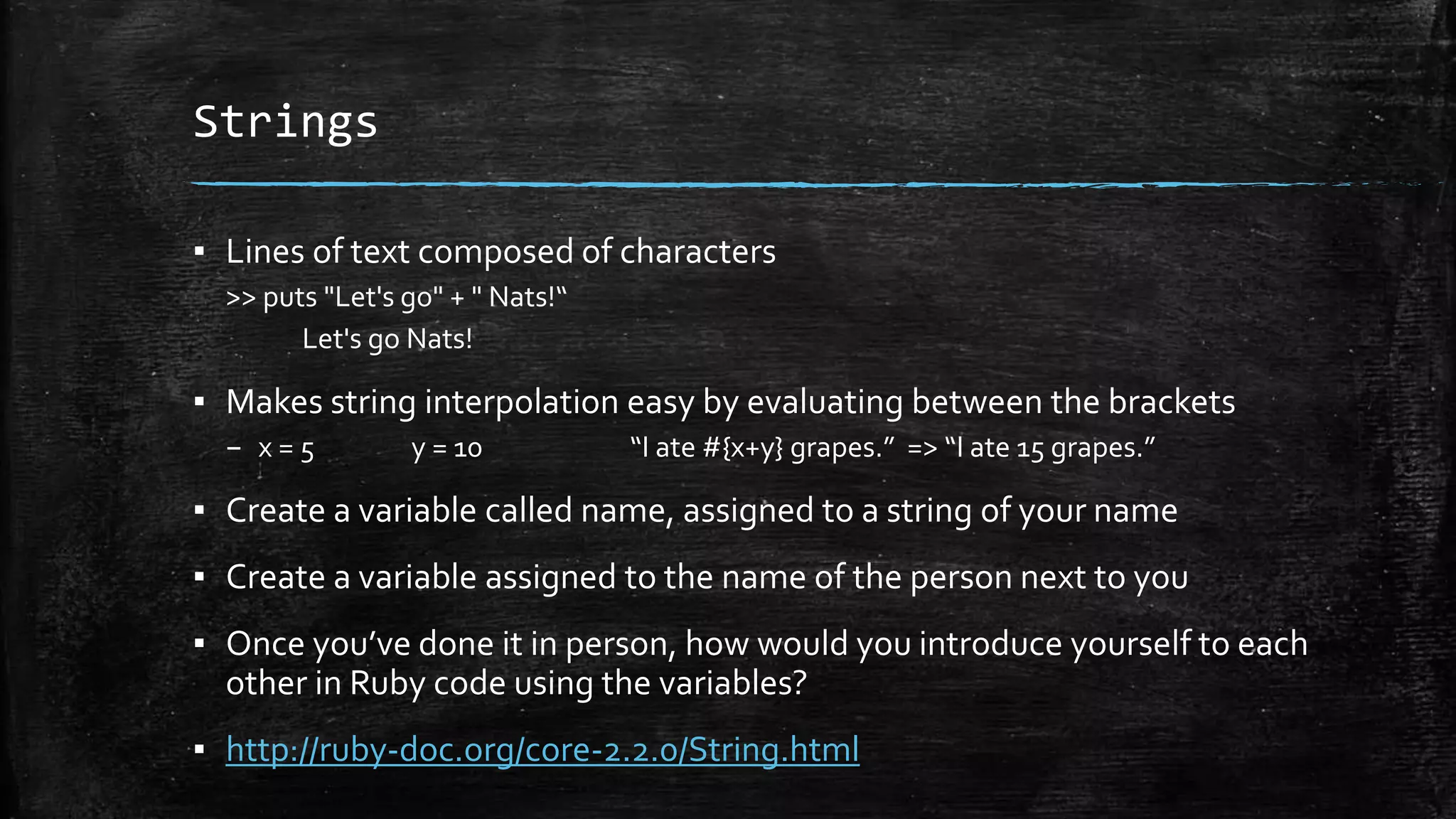 Strings ▪ Lines of text composed of characters >> puts "Let's go" + " Nats!“ Let's go Nats! ▪ Makes string interpolation easy by evaluating between the brackets – x = 5 y = 10 “I ate #{x+y} grapes.” => “I ate 15 grapes.” ▪ Create a variable called name, assigned to a string of your name ▪ Create a variable assigned to the name of the person next to you ▪ Once you’ve done it in person, how would you introduce yourself to each other in Ruby code using the variables? ▪ http://ruby-doc.org/core-2.2.0/String.html 