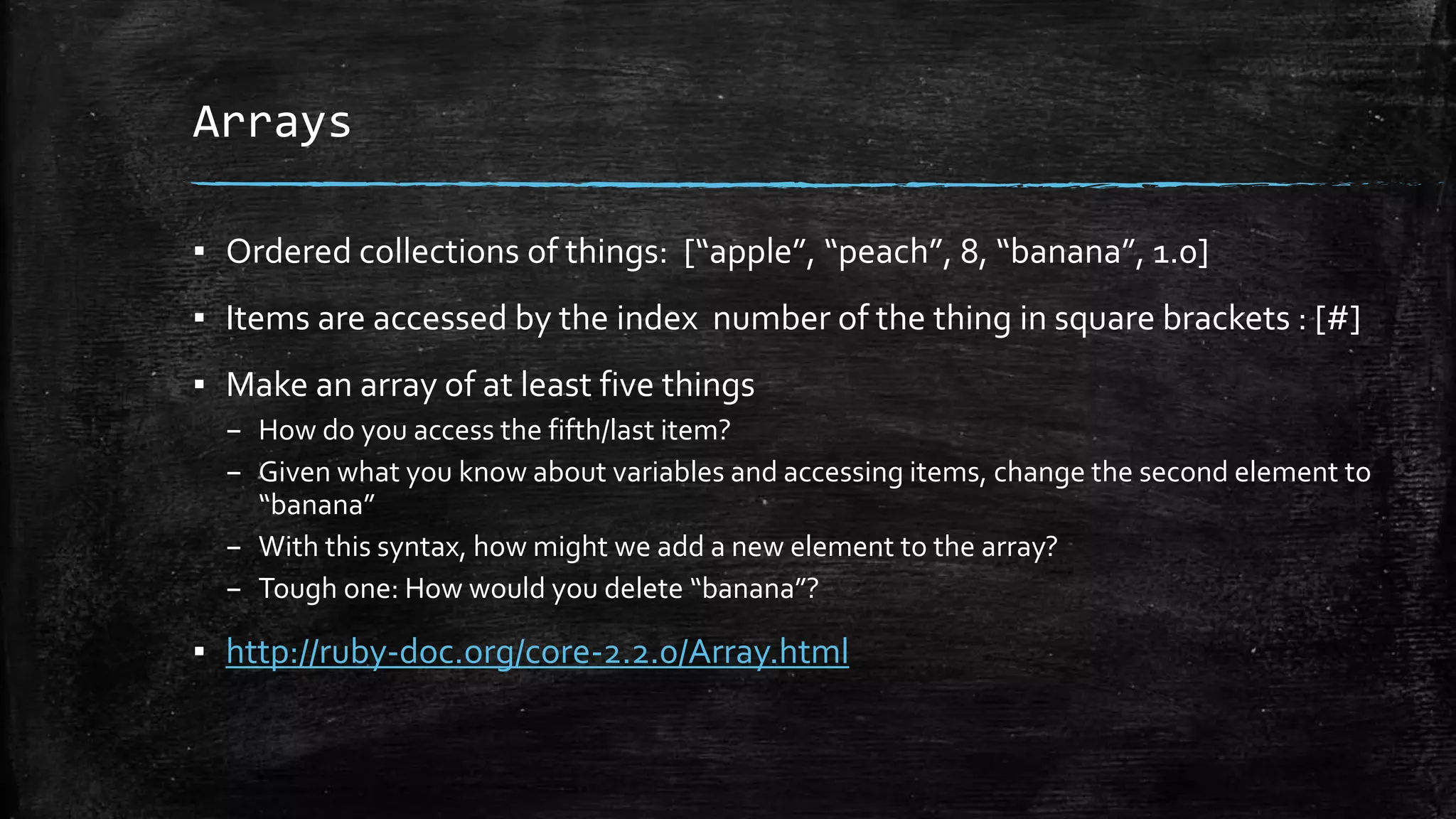 Arrays ▪ Ordered collections of things: [“apple”, “peach”, 8, “banana”, 1.0] ▪ Items are accessed by the index number of the thing in square brackets : [#] ▪ Make an array of at least five things – How do you access the fifth/last item? – Given what you know about variables and accessing items, change the second element to “banana” – With this syntax, how might we add a new element to the array? – Tough one: How would you delete “banana”? ▪ http://ruby-doc.org/core-2.2.0/Array.html 