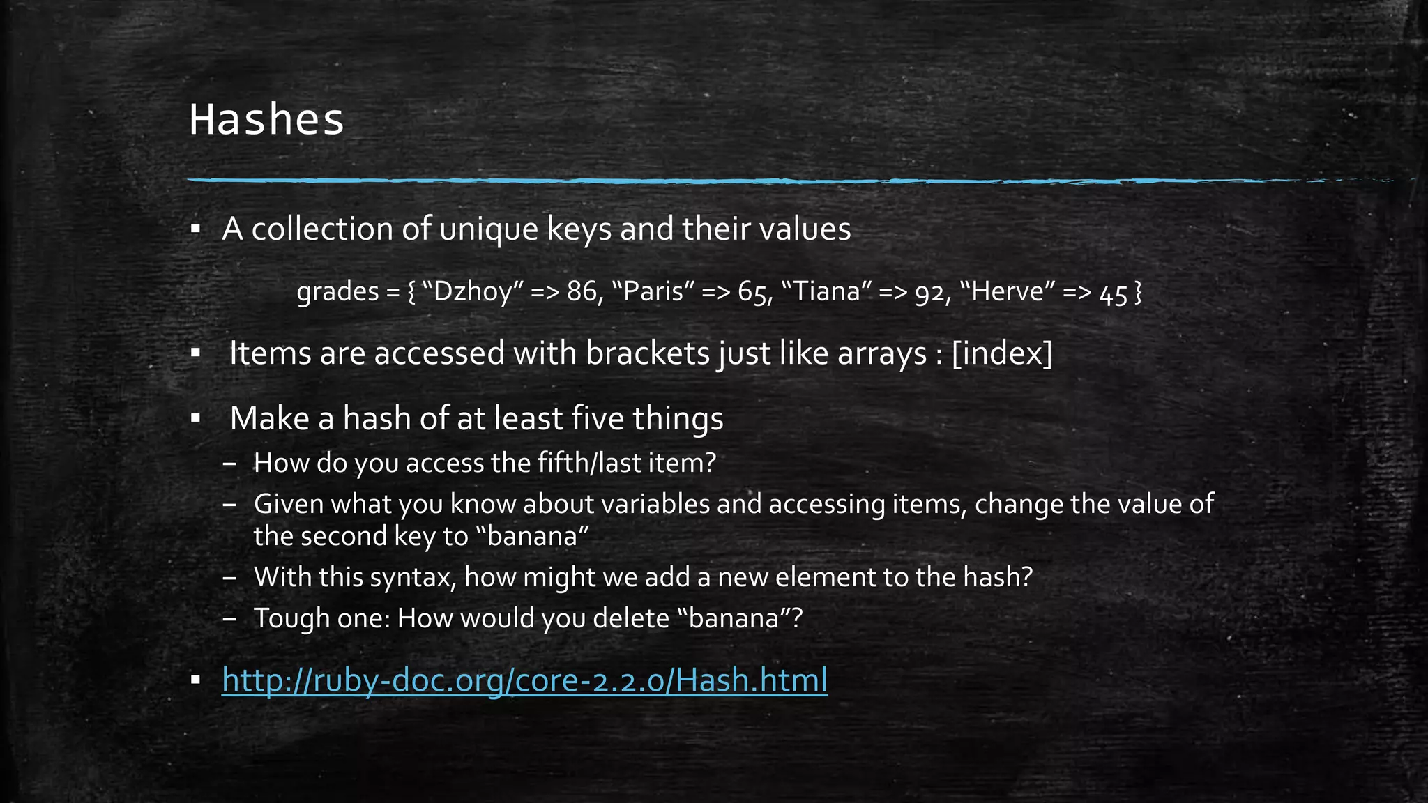 Hashes ▪ A collection of unique keys and their values grades = { “Dzhoy” => 86, “Paris” => 65, “Tiana” => 92, “Herve” => 45 } ▪ Items are accessed with brackets just like arrays : [index] ▪ Make a hash of at least five things – How do you access the fifth/last item? – Given what you know about variables and accessing items, change the value of the second key to “banana” – With this syntax, how might we add a new element to the hash? – Tough one: How would you delete “banana”? ▪ http://ruby-doc.org/core-2.2.0/Hash.html 