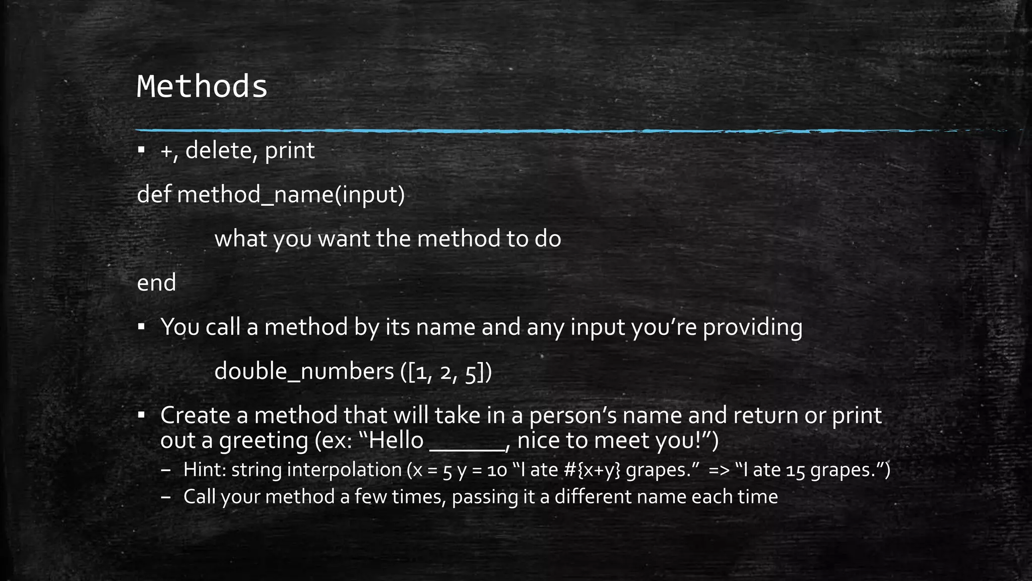 Methods ▪ +, delete, print def method_name(input) what you want the method to do end ▪ You call a method by its name and any input you’re providing double_numbers ([1, 2, 5]) ▪ Create a method that will take in a person’s name and return or print out a greeting (ex: “Hello ______, nice to meet you!”) – Hint: string interpolation (x = 5 y = 10 “I ate #{x+y} grapes.” => “I ate 15 grapes.”) – Call your method a few times, passing it a different name each time 