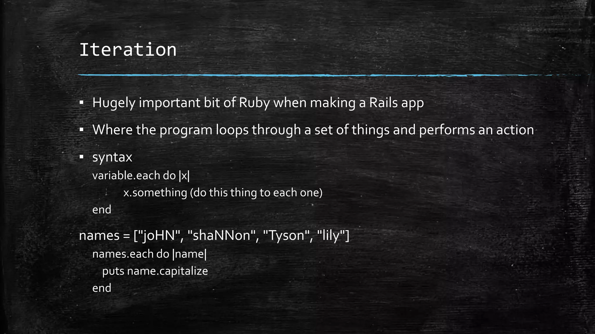 Iteration ▪ Hugely important bit of Ruby when making a Rails app ▪ Where the program loops through a set of things and performs an action ▪ syntax variable.each do |x| x.something (do this thing to each one) end names = ["joHN", "shaNNon", "Tyson", "lily"] names.each do |name| puts name.capitalize end 