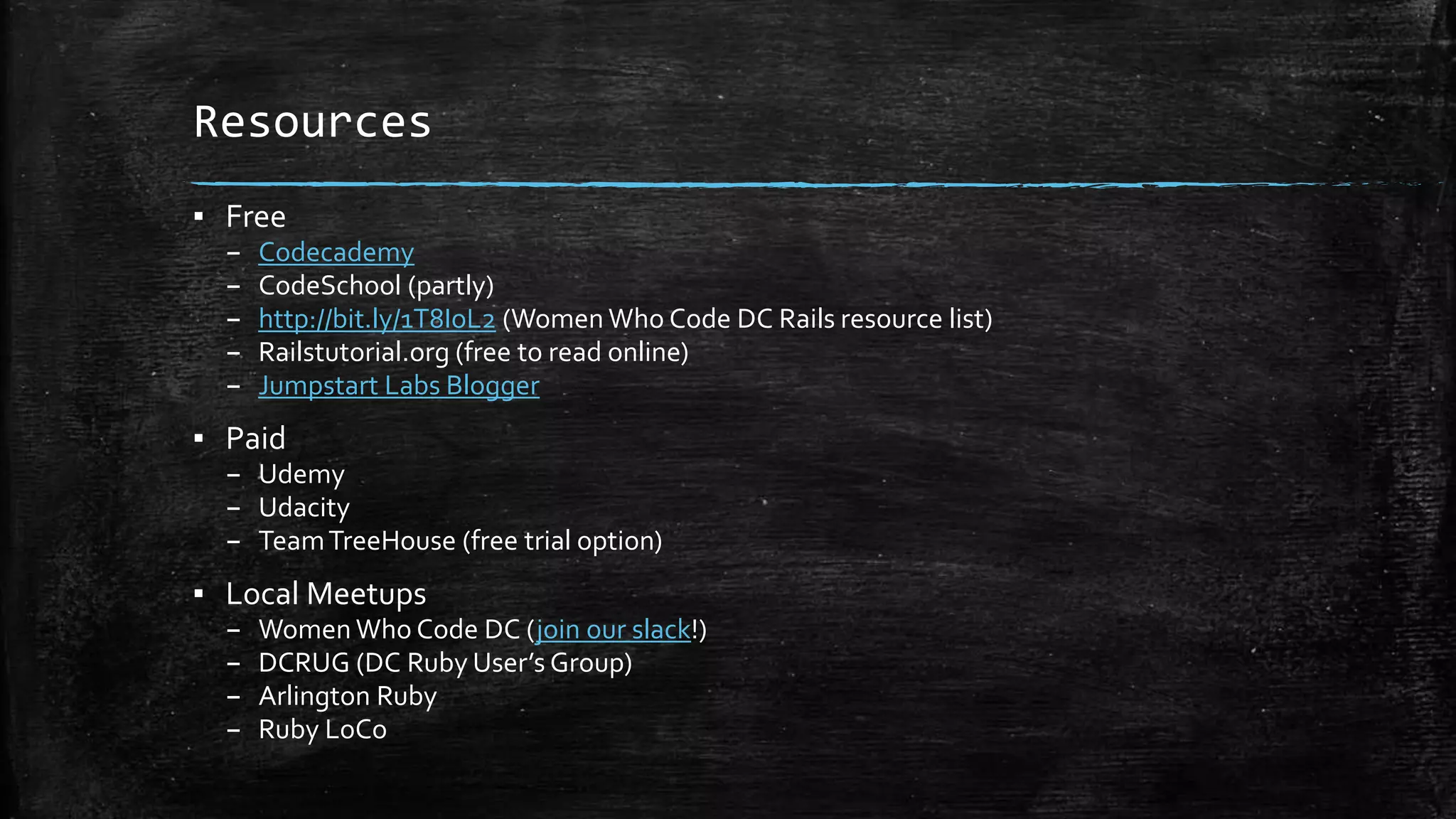 Resources ▪ Free – Codecademy – CodeSchool (partly) – http://bit.ly/1T8IoL2 (Women Who Code DC Rails resource list) – Railstutorial.org (free to read online) – Jumpstart Labs Blogger ▪ Paid – Udemy – Udacity – TeamTreeHouse (free trial option) ▪ Local Meetups – Women Who Code DC (join our slack!) – DCRUG (DC Ruby User’s Group) – Arlington Ruby – Ruby LoCo 