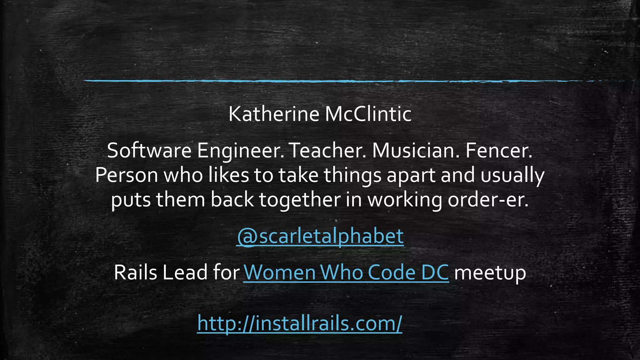 Katherine McClintic Software Engineer.Teacher. Musician. Fencer. Person who likes to take things apart and usually puts them back together in working order-er. @scarletalphabet Rails Lead forWomenWho Code DC meetup http://installrails.com/ 