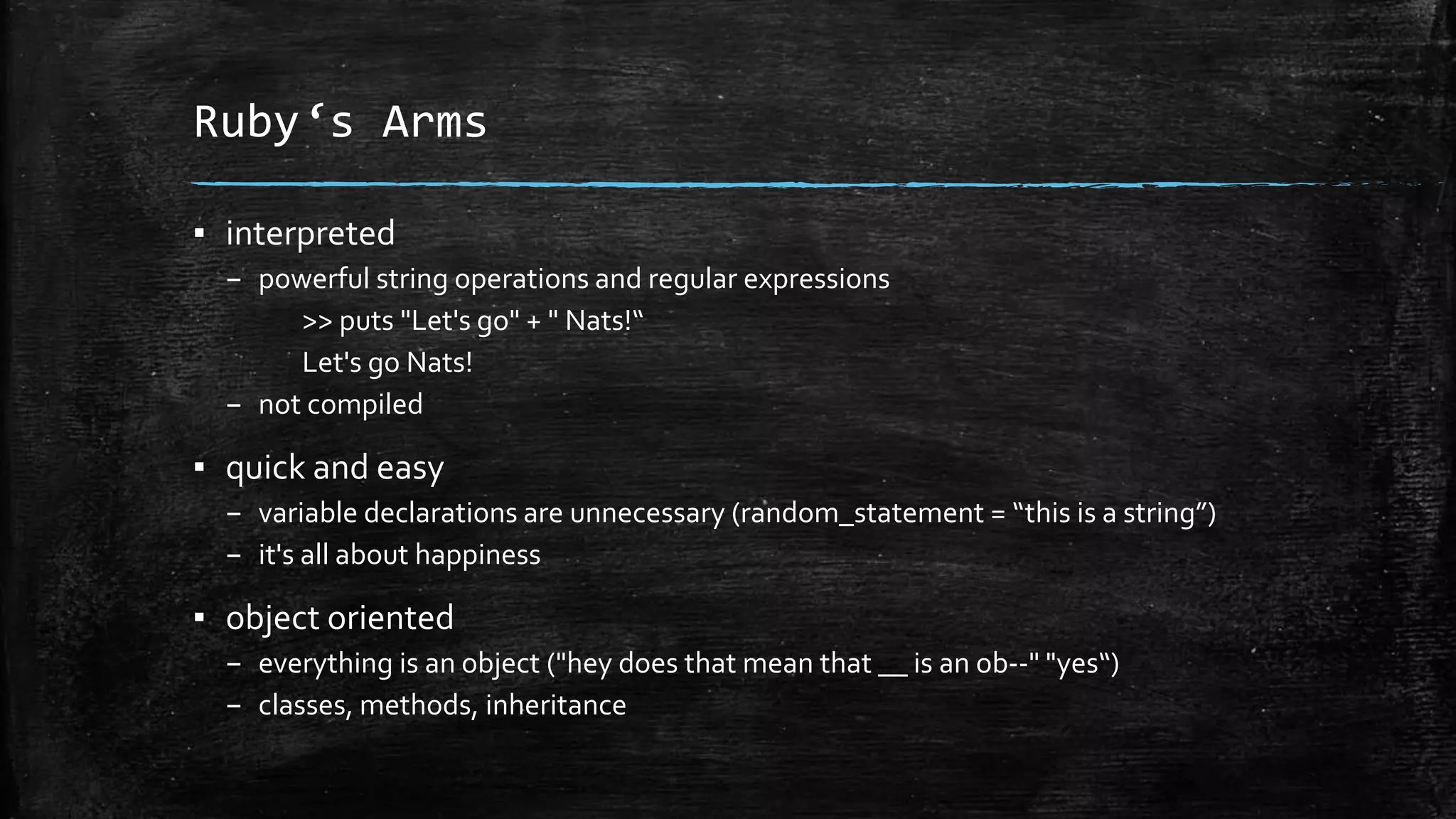 Ruby‘s Arms ▪ interpreted – powerful string operations and regular expressions >> puts "Let's go" + " Nats!“ Let's go Nats! – not compiled ▪ quick and easy – variable declarations are unnecessary (random_statement = “this is a string”) – it's all about happiness ▪ object oriented – everything is an object ("hey does that mean that __ is an ob--" "yes“) – classes, methods, inheritance 