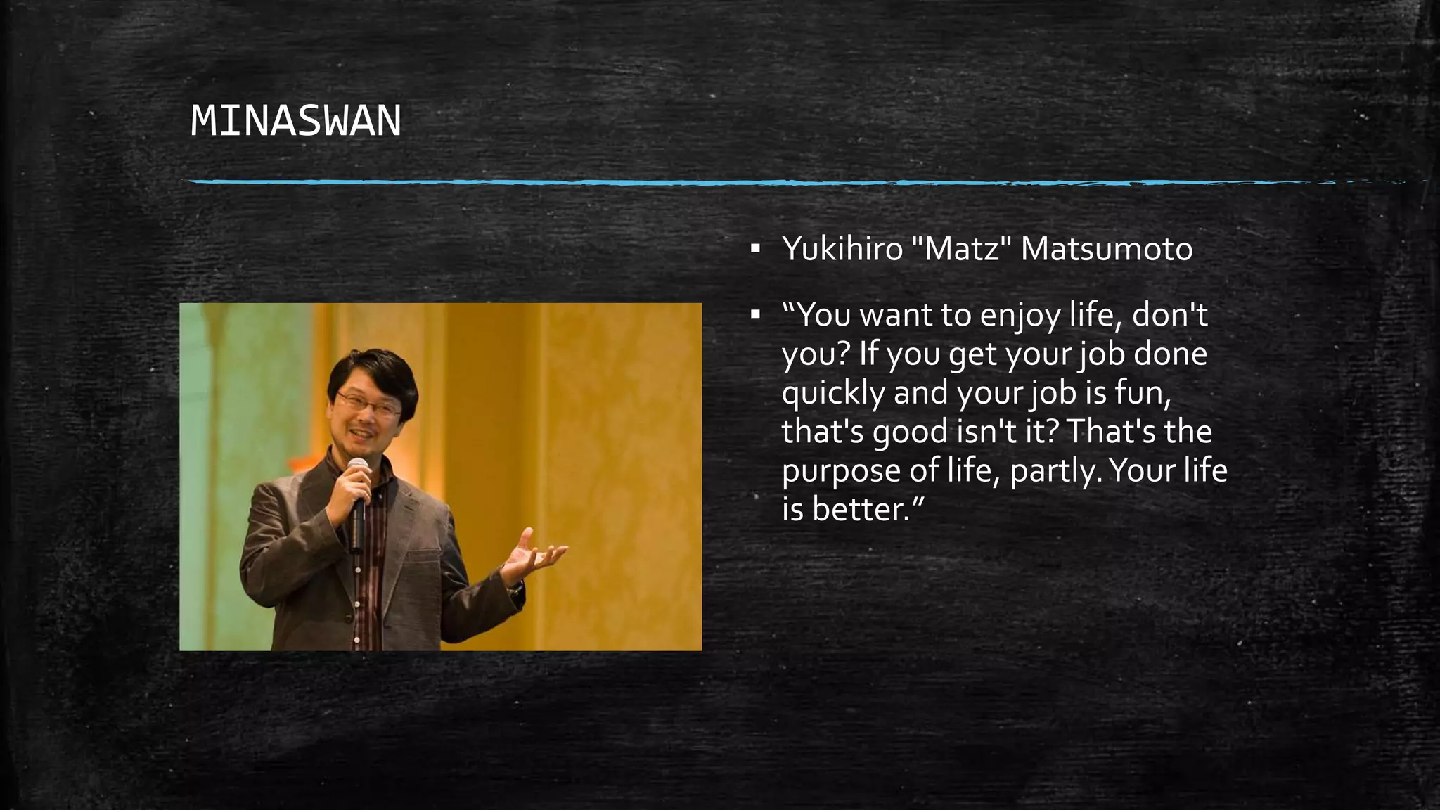 MINASWAN ▪ Yukihiro "Matz" Matsumoto ▪ “You want to enjoy life, don't you? If you get your job done quickly and your job is fun, that's good isn't it?That's the purpose of life, partly.Your life is better.” 