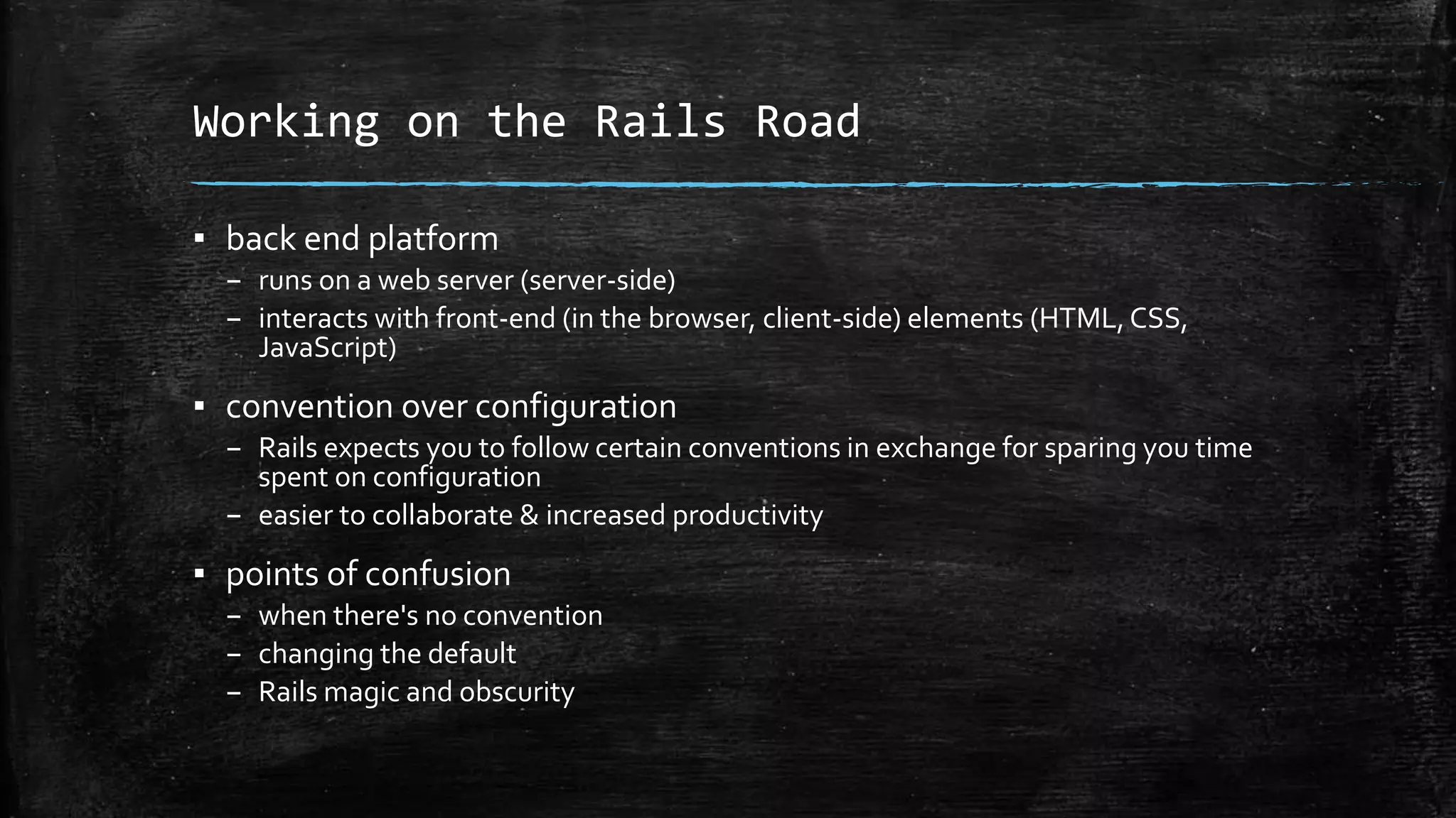 Working on the Rails Road ▪ back end platform – runs on a web server (server-side) – interacts with front-end (in the browser, client-side) elements (HTML,CSS, JavaScript) ▪ convention over configuration – Rails expects you to follow certain conventions in exchange for sparing you time spent on configuration – easier to collaborate & increased productivity ▪ points of confusion – when there's no convention – changing the default – Rails magic and obscurity 