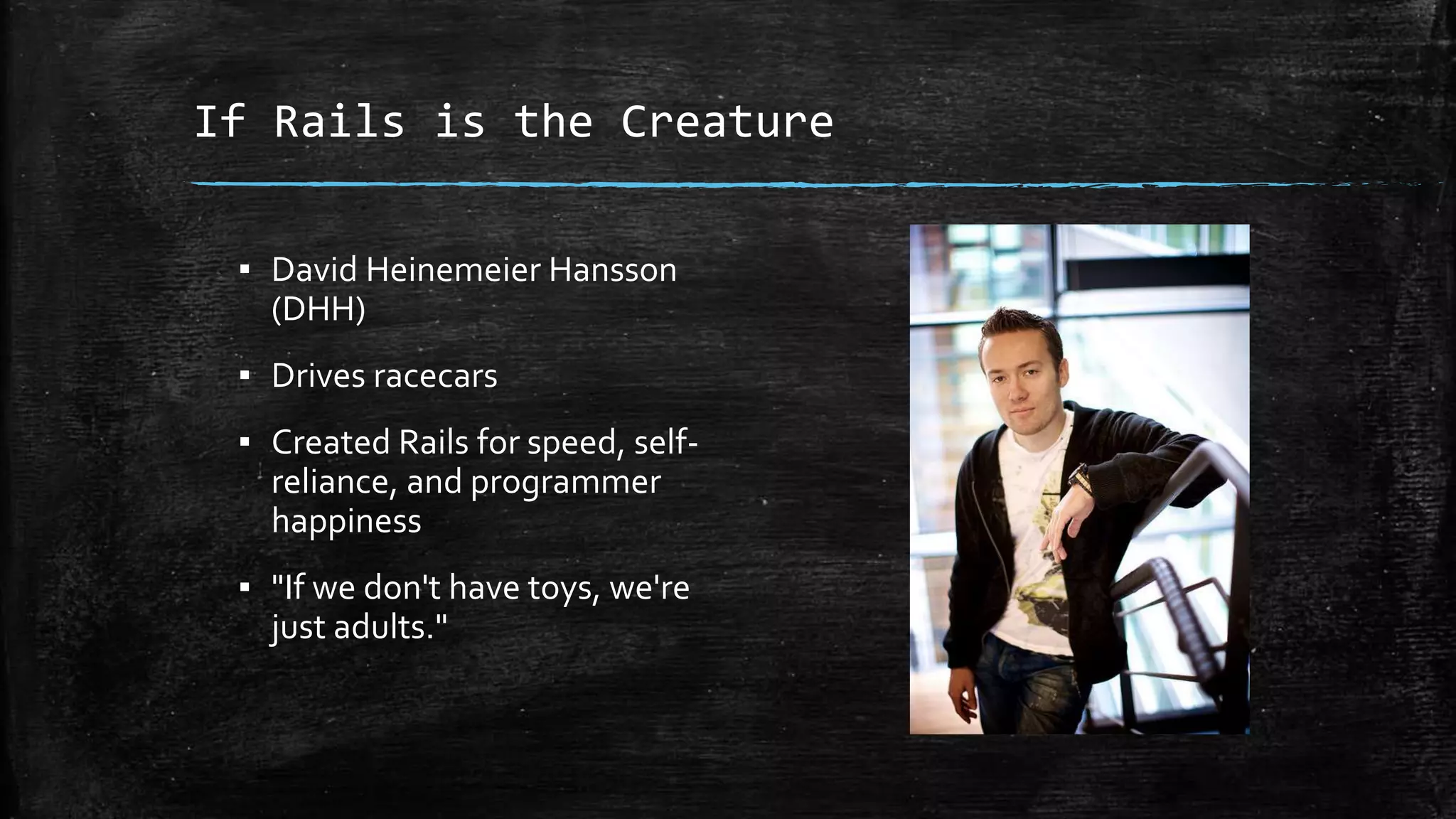 If Rails is the Creature ▪ David Heinemeier Hansson (DHH) ▪ Drives racecars ▪ Created Rails for speed, self- reliance, and programmer happiness ▪ "If we don't have toys, we're just adults." 