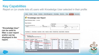 Key Capabilities
Report on (or create lists of) users with Knowledge User selected in their profile
“Knowledge User”
can be used to
filter a user report
and/or can be
displayed in the
report.
 