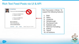 Rich Text Feed Posts via UI & API
Rich Text posts in Winter ‘16
support the following features:
1. Bold
2. Italics
3. Underline
4. Strikethrough
5. Numbered Lists
6. Bulleted Lists
7. Remove Formatting
8. Editing
9. Topics
10. At mentions
 
