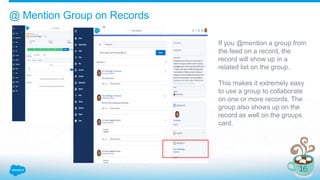 @ Mention Group on Records
If you @mention a group from
the feed on a record, the
record will show up in a
related list on the group.
This makes it extremely easy
to use a group to collaborate
on one or more records. The
group also shows up on the
record as well on the groups
card.
 