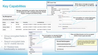 Key Capabilities
Turn encryption on custom field types,
declaratively or via the MDAPI
While data is strongly encrypted
at rest, field length is not affected
Files and Attachments can be encrypted
while at rest in just one-click
Manage organization encryption keys declaratively
via the Setup UI or API, including Generate, Rotate,
Export, re-Import and Destroy Keys
Text
Text Area
Text Area (Long)
Email
Phone
URL
Turn encryption on standard fields,
declaratively or via the MDAPI
• Group encrypted fields in
Reports
• Search encrypted data
via S1 mobile devices
• S1 Related lists
functionality is restored
 