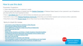 How to use this deck
Presentation Suggestions
 Order slides based on your customer’s needs
 Remove and/or add slides as needed from the Solution Overviews or Release Notes based on the customer's use of Salesforce
and what will be the most important to them
Have a pre-release org set up to demonstrate any features you want to show live
Give them a tour of the Release Readiness Community where they can do further research and connect to other customers
Give them a tour of the Known Issues site so they know how to follow Release Items
Items to check for review
• Link Custom Lookup Fields from Activities to Other Records
• Introducing the Lightning Service Console
• Group @Mentions on Records Create Group-Record Relationship
• Format Posts with Rich Text
• Mute Posts
• Display Similar Questions and Articles in Chatter Questions (Generally Available)
• Find Matching Records for Nicknames and Expanded Forms of Search Terms
• Auto-Completion for Standard Address Fields
• New Login Look and Feel
• Improved Security for Unwanted Login Attempts
• Track Geographic Location of User Logins in Personal Settings and User Details
• Automatically Get Geocode Information for Addresses (Available Soon) Remove before
presentation
 
