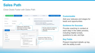 Sales Path
Close Deals Faster with Sales Path
Customizable
Add your statuses and stages for
leads and opportunities
Guidance for Success
Provide coaching in context at
each step in the sales process,
including helpful scripts,
questions to ask, and tips
Key Fields
Present important details up top,
with the ability to edit
Capture key opportunity
information at every stage
of the sales process.
Provide relevant content to
help reps focus on best
practices.
Customize Sales Path to
support your sales process
 