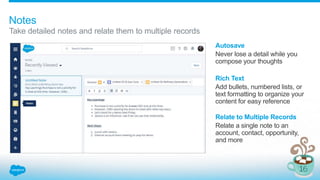 Notes
Take detailed notes and relate them to multiple records
Autosave
Never lose a detail while you
compose your thoughts
Rich Text
Add bullets, numbered lists, or
text formatting to organize your
content for easy reference
Relate to Multiple Records
Relate a single note to an
account, contact, opportunity,
and more
 