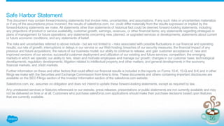 Safe Harbor Statement
This document may contain forward-looking statements that involve risks, uncertainties, and assumptions. If any such risks or uncertainties materialize
or if any of the assumptions prove incorrect, the results of salesforce.com, inc. could differ materially from the results expressed or implied by the
forward-looking statements we make. All statements other than statements of historical fact could be deemed forward-looking statements, including:
any projections of product or service availability, customer growth, earnings, revenues, or other financial items; any statements regarding strategies or
plans of management for future operations; any statements concerning new, planned, or upgraded services or developments; statements about current
or future economic conditions; and any statements of belief.
The risks and uncertainties referred to above include - but are not limited to - risks associated with possible fluctuations in our financial and operating
results; our rate of growth; interruptions or delays in our service or our Web hosting; breaches of our security measures; the financial impact of any
previous and future acquisitions; the nature of our business model; our ability to continue to release, and gain customer acceptance of, new and
improved versions of our service; successful customer deployment and utilization of our existing and future services; competition; the emerging
markets in which we operate; our ability to hire, retain and motivate employees and manage our growth; changes in our customer base; technological
developments; regulatory developments; litigation related to intellectual property and other matters; and general developments in the economy,
financial markets, and credit markets.
Further information on these and other factors that could affect our financial results is included in the reports on Forms 10-K, 10-Q and 8-K and in other
filings we make with the Securities and Exchange Commission from time to time. These documents and others containing important disclosures are
available on the SEC Filings section of the Investor Information section of the salesforce.com website.
Salesforce.com, inc. assumes no obligation and does not intend to update these forward-looking statements, except as required by law.
Any unreleased services or features referenced on our website, press releases, presentations or public statements are not currently available and may
not be delivered on time or at all. Customers who purchase salesforce.com applications should make their purchase decisions based upon features
that are currently available.
 