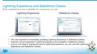 Lightning Experience and Salesforce Classic
Both experiences are available for customers to use
Lightning Experience Salesforce Classic
• The user experience immediately predating Lightning Experience is Salesforce Classic.
• Features not yet supported in Lightning Experience are available in Salesforce Classic.
• If you’re not ready to migrate all users to Lightning Experience, you can use both Lightning
Experience and Salesforce Classic.
 