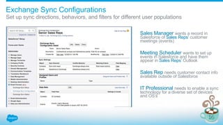 Set up sync directions, behaviors, and filters for different user populations
Sales Manager wants a record in
Salesforce of Sales Reps’ customer
meetings (events)
Meeting Scheduler wants to set up
events in Salesforce and have them
appear in Sales Reps’ Outlook
Sales Rep needs customer contact info
available outside of Salesforce
IT Professional needs to enable a sync
technology for a diverse set of devices
and OS’s
Exchange Sync Configurations
 