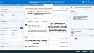 NEW! Search and Quick Create Lookup
Component. Create contacts, accounts etc
directly from Case.
NEW! The Knowledge One
component is now rendered as a
standard component! That means
like other standard component it
loads fast and is responsive. It
automatically sizes itself hides
itself based on available real estate.
NEW! Quick Create Lookup Component.
Create contacts, accounts etc directly
from Case.
 