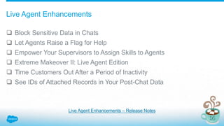 Live Agent Enhancements
 Block Sensitive Data in Chats
 Let Agents Raise a Flag for Help
 Empower Your Supervisors to Assign Skills to Agents
 Extreme Makeover II: Live Agent Edition
 Time Customers Out After a Period of Inactivity
 See IDs of Attached Records in Your Post-Chat Data
Live Agent Enhancements – Release Notes
 
