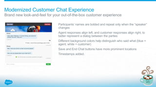 Modernized Customer Chat Experience
Brand new look-and-feel for your out-of-the-box customer experience
Participants’ names are bolded and repeat only when the “speaker”
changes
Agent responses align left, and customer responses align right, to
better represent a dialog between the parties
Different background colors help distinguish who said what (blue =
agent; white = customer)
Save and End Chat buttons have more prominent locations
Timestamps added.
 