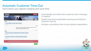 Automatic Customer Time-Out
Don’t leave your agents hanging and save time
Automatically end chats when customers don’t message
or respond
Specify how long to wait before warning and timing the
customer chat out
Includes a countdown timer to set customer expectations
 