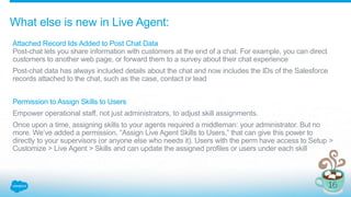 What else is new in Live Agent:
Attached Record Ids Added to Post Chat Data
Post-chat lets you share information with customers at the end of a chat. For example, you can direct
customers to another web page, or forward them to a survey about their chat experience
Post-chat data has always included details about the chat and now includes the IDs of the Salesforce
records attached to the chat, such as the case, contact or lead
Permission to Assign Skills to Users
Empower operational staff, not just administrators, to adjust skill assignments.
Once upon a time, assigning skills to your agents required a middleman: your administrator. But no
more. We’ve added a permission, “Assign Live Agent Skills to Users,” that can give this power to
directly to your supervisors (or anyone else who needs it). Users with the perm have access to Setup >
Customize > Live Agent > Skills and can update the assigned profiles or users under each skill
 