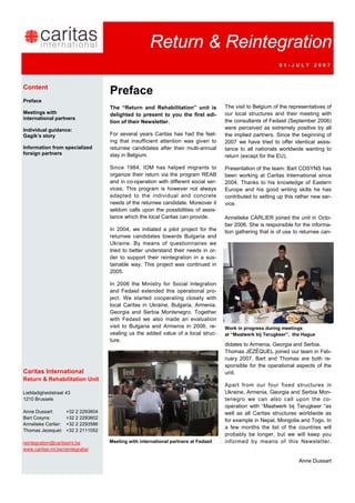 Return & Reintegration
                                                                                                             01-JULY        2007



Content
                                     Preface
Preface
                                     The “Return and Rehabilitation” unit is          The visit to Belgium of the representatives of
Meetings with                        delighted to present to you the first edi-       our local structures and their meeting with
international partners                                                                the consultants of Fedasil (September 2006)
                                     tion of their Newsletter.
Individual guidance:                                                                  were perceived as extremely positive by all
Gagik’s story                        For several years Caritas has had the feel-      the implied partners. Since the beginning of
                                     ing that insufficient attention was given to     2007 we have tried to offer identical assis-
Information from specialized         returnee candidates after their multi-annual     tance to all nationals worldwide wanting to
foreign partners                     stay in Belgium.                                 return (except for the EU).

                                     Since 1984, IOM has helped migrants to           Presentation of the team: Bart COSYNS has
                                     organize their return via the program REAB       been working at Caritas International since
                                     and in co-operation with different social ser-   2004. Thanks to his knowledge of Eastern
                                     vices. This program is however not always        Europe and his good writing skills he has
                                     adapted to the individual and concrete           contributed to setting up this rather new ser-
                                     needs of the returnee candidate. Moreover it     vice.
                                     seldom calls upon the possibilities of assis-
                                     tance which the local Caritas can provide.       Annelieke CARLIER joined the unit in Octo-
                                                                                      ber 2006. She is responsible for the informa-
                                     In 2004, we initiated a pilot project for the    tion gathering that is of use to returnee can-
                                     returnee candidates towards Bulgaria and
                                     Ukraine. By means of questionnaires we
                                     tried to better understand their needs in or-
                                     der to support their reintegration in a sus-
                                     tainable way. This project was continued in
                                     2005.

                                     In 2006 the Ministry for Social Integration
                                     and Fedasil extended this operational pro-
                                     ject. We started cooperating closely with
                                     local Caritas in Ukraine, Bulgaria, Armenia,
                                     Georgia and Serbia Montenegro. Together
                                     with Fedasil we also made an evaluation
                                     visit to Bulgaria and Armenia in 2006, re-       Work in progress during meetings
                                     vealing us the added value of a local struc-     at “Maatwerk bij Terugkeer”, the Hague
                                     ture.
                                                                                      didates to Armenia, Georgia and Serbia.
                                                                                      Thomas JÉZÉQUEL joined our team in Feb-
                                                                                      ruary 2007. Bart and Thomas are both re-
                                                                                      sponsible for the operational aspects of the
Caritas International                                                                 unit.
Return & Rehabilitation Unit
                                                                                      Apart from our four fixed structures in
Liefdadigheidstraat 43                                                                Ukraine, Armenia, Georgia and Serbia Mon-
1210 Brussels                                                                         tenegro we can also call upon the co-
                                                                                      operation with “Maatwerk bij Terugkeer “as
Anne Dussart:        +32 2 2293604                                                    well as all Caritas structures worldwide as
Bart Cosyns:         +32 2 2293602
                                                                                      for example in Nepal, Mongolia and Togo. In
Annelieke Carlier:   +32 2 2293586
                                                                                      a few months the list of the countries will
Thomas Jezequel:     +32 2 2111052
                                                                                      probably be longer, but we will keep you
reintegration@caritasint.be          Meeting with international partners at Fedasil   informed by means of this Newsletter.
www.caritas-int.be/reintegratie/

                                                                                                                     Anne Dussart
 