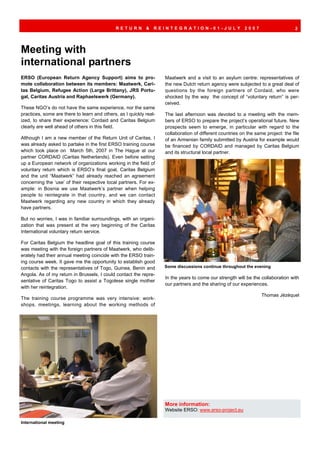 RETURN         &   REINTEGRATION-01-JULY                      2007                     2




Meeting with
international partners
ERSO (European Return Agency Support) aims to pro-                  Maatwerk and a visit to an asylum centre: representatives of
mote collaboration between its members: Maatwerk, Cari-             the new Dutch return agency were subjected to a great deal of
tas Belgium, Refugee Action (Large Brittany), JRS Portu-            questions by the foreign partners of Cordaid, who were
gal, Caritas Austria and Raphaelswerk (Germany).                    shocked by the way the concept of “voluntary return” is per-
                                                                    ceived.
These NGO’s do not have the same experience, nor the same
practices, some are there to learn and others, as I quickly real-   The last afternoon was devoted to a meeting with the mem-
ized, to share their experience: Cordaid and Caritas Belgium        bers of ERSO to prepare the project’s operational future. New
clearly are well ahead of others in this field.                     prospects seem to emerge, in particular with regard to the
                                                                    collaboration of different countries on the same project: the file
Although I am a new member of the Return Unit of Caritas, I         of an Armenian family submitted by Austria for example would
was already asked to partake in the first ERSO training course      be financed by CORDAID and managed by Caritas Belgium
which took place on March 5th, 2007 in The Hague at our             and its structural local partner.
partner CORDAID (Caritas Netherlands). Even before setting
up a European network of organizations working in the field of
voluntary return which is ERSO’s final goal, Caritas Belgium
and the unit “Maatwerk” had already reached an agreement
concerning the ‘use’ of their respective local partners. For ex-
ample: in Bosnia we use Maatwerk’s partner when helping
people to reintegrate in that country, and we can contact
Maatwerk regarding any new country in which they already
have partners.

But no worries, I was in familiar surroundings, with an organi-
zation that was present at the very beginning of the Caritas
International voluntary return service.

For Caritas Belgium the headline goal of this training course
was meeting with the foreign partners of Maatwerk, who delib-
erately had their annual meeting coincide with the ERSO train-
ing course week. It gave me the opportunity to establish good
contacts with the representatives of Togo, Guinea, Benin and        Some discussions continue throughout the evening
Angola. As of my return in Brussels, I could contact the repre-
                                                                    In the years to come our strength will be the collaboration with
sentative of Caritas Togo to assist a Togolese single mother
                                                                    our partners and the sharing of our experiences.
with her reintegration.
                                                                                                                   Thomas Jézéquel
The training course programme was very intensive: work-
shops, meetings, learning about the working methods of




                                                                    More information:
                                                                    Website ERSO: www.erso-project.eu

International meeting
 