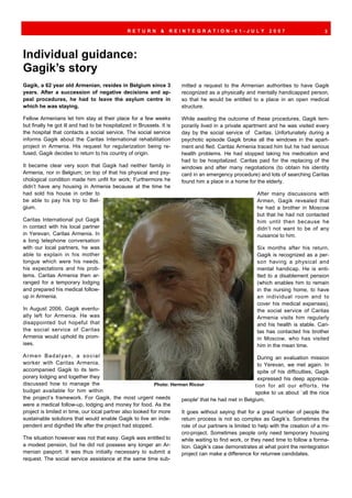 RETURN         &   REINTEGRATION-01-JULY                      2007                      3




Individual guidance:
Gagik’s story
Gagik, a 62 year old Armenian, resides in Belgium since 3              mitted a request to the Armenian authorities to have Gagik
years. After a succession of negative decisions and ap-                recognized as a physically and mentally handicapped person,
peal procedures, he had to leave the asylum centre in                  so that he would be entitled to a place in an open medical
which he was staying.                                                  structure.

Fellow Armenians let him stay at their place for a few weeks           While awaiting the outcome of these procedures, Gagik tem-
but finally he got ill and had to be hospitalized in Brussels. It is   porarily lived in a private apartment and he was visited every
the hospital that contacts a social service. The social service        day by the social service of Caritas. Unfortunately during a
informs Gagik about the Caritas International rehabilitation           psychotic episode Gagik broke all the windows in the apart-
project in Armenia. His request for regularization being re-           ment and fled. Caritas Armenia traced him but he had serious
fused, Gagik decides to return to his country of origin.               health problems. He had stopped taking his medication and
                                                                       had to be hospitalized. Caritas paid for the replacing of the
It became clear very soon that Gagik had neither family in             windows and after many negotiations (to obtain his identity
Armenia, nor in Belgium; on top of that his physical and psy-          card in an emergency procedure) and lots of searching Caritas
chological condition made him unfit for work; Furthermore he           found him a place in a home for the elderly.
didn’t have any housing in Armenia because at the time he
had sold his house in order to                                                                           After many discussions with
be able to pay his trip to Bel-                                                                          Armen, Gagik revealed that
gium.                                                                                                    he had a brother in Moscow
                                                                                                         but that he had not contacted
Caritas International put Gagik                                                                          him until then because he
in contact with his local partner                                                                        didn’t not want to be of any
in Yerevan, Caritas Armenia. In                                                                          nuisance to him.
a long telephone conversation
with our local partners, he was                                                                          Six months after his return,
able to explain in his mother                                                                            Gagik is recognized as a per-
tongue which were his needs,                                                                             son having a physical and
his expectations and his prob-                                                                           mental handicap. He is enti-
lems. Caritas Armenia then ar-                                                                           tled to a disablement pension
ranged for a temporary lodging                                                                           (which enables him to remain
and prepared his medical follow-                                                                         in the nursing home, to have
up in Armenia.                                                                                           an individual room and to
                                                                                                         cover his medical expenses),
In August 2006, Gagik eventu-                                                                            the social service of Caritas
ally left for Armenia. He was                                                                            Armenia visits him regularly
disappointed but hopeful that                                                                            and his health is stable. Cari-
the social service of Caritas                                                                            tas has contacted his brother
Armenia would uphold its prom-                                                                           in Moscow, who has visited
ises.                                                                                                    him in the mean time.
Armen Badalyan, a social                                                                                  During an evaluation mission
worker with Caritas Armenia,                                                                              to Yerevan, we met again. In
accompanied Gagik to its tem-                                                                             spite of his difficulties, Gagik
porary lodging and together they                                                                          expressed his deep apprecia-
discussed how to manage the                                 Photo: Herman Ricour                         tion for all our efforts. He
budget available for him within                                                                          spoke to us about `all the nice
the project’s framework. For Gagik, the most urgent needs              people' that he had met in Belgium.
were a medical follow-up, lodging and money for food. As the
project is limited in time, our local partner also looked for more     It goes without saying that for a great number of people the
sustainable solutions that would enable Gagik to live an inde-         return process is not so complex as Gagik’s. Sometimes the
pendent and dignified life after the project had stopped.              role of our partners is limited to help with the creation of a mi-
                                                                       cro-project. Sometimes people only need temporary housing
The situation however was not that easy. Gagik was entitled to         while waiting to find work, or they need time to follow a forma-
a modest pension, but he did not possess any longer an Ar-             tion. Gagik’s case demonstrates at what point the reintegration
menian pasport. It was thus initially necessary to submit a            project can make a difference for returnee candidates.
request. The social service assistance at the same time sub-
 
