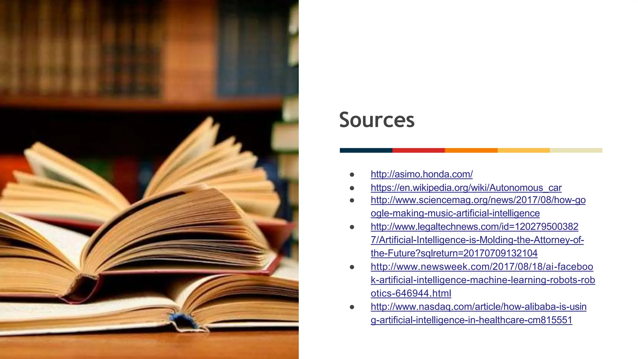 Sources
● http://asimo.honda.com/
● https://en.wikipedia.org/wiki/Autonomous_car
● http://www.sciencemag.org/news/2017/08/how-go
ogle-making-music-artificial-intelligence
● http://www.legaltechnews.com/id=120279500382
7/Artificial-Intelligence-is-Molding-the-Attorney-of-
the-Future?sqlreturn=20170709132104
● http://www.newsweek.com/2017/08/18/ai-faceboo
k-artificial-intelligence-machine-learning-robots-rob
otics-646944.html
● http://www.nasdaq.com/article/how-alibaba-is-usin
g-artificial-intelligence-in-healthcare-cm815551
 