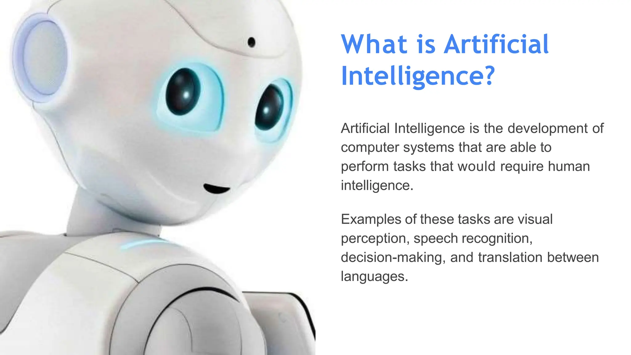 What is Artificial
Intelligence?
Artificial Intelligence is the development of
computer systems that are able to
perform tasks that would require human
intelligence.
Examples of these tasks are visual
perception, speech recognition,
decision-making, and translation between
languages.
 