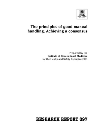 HSE

Health & Safety
Executive

The principles of good manual

handling: Achieving a consensus


Prepared by the
Institute of Occupational Medicine
for the Health and Safety Executive 2003

RESEARCH REPORT 097


 