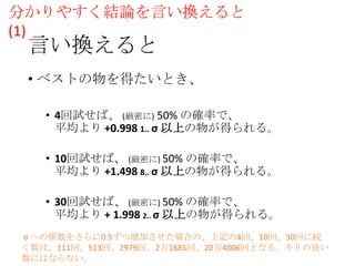 分かりやすく結論を言い換えると
(1)

言い換えると

• ベストの物を得たいとき、
• 4回試せば、 (厳密に) 50% の確率で、
平均より +0.998 1.. σ 以上の物が得られる。
• 10回試せば、 (厳密に) 50% の確率で、
平均より +1.498 8.. σ 以上の物が得られる。
• 30回試せば、 (厳密に) 50% の確率で、
平均より + 1.998 2.. σ 以上の物が得られる。
σ への係数をさらに0.5ずつ増加させた場合の、上記の4回、10回、30回に続
く数は、111回、513回、2979回、2万1885回、20万4006回となる。キリの良い
数にはならない。

 