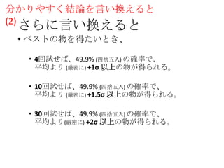 分かりやすく結論を言い換えると
(2)

さらに言い換えると
• ベストの物を得たいとき、

• 4回試せば、49.9% (四捨五入) の確率で、
平均より (厳密に) +1σ 以上の物が得られる。
• 10回試せば、49.9% (四捨五入) の確率で、
平均より (厳密に) +1.5σ 以上の物が得られる。
• 30回試せば、49.9% (四捨五入) の確率で、
平均より(厳密に) +2σ 以上の物が得られる。

 