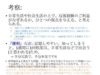 考察:
• 日常生活や社会生活の上で、反復経験のご利益
がなぜあるか、ひとつの視点を与える、と考え
られる。
• 「4回くらい経験のありそうな人の話は 1σ 話を差し引いて聞いた方が良い」
• 「10回の経験を知っている人の話は、+1.5σ 盛られた話だから、1.5σ 差し引い
て話を聞いた方が良い。」
• 「30回経験したら、そのうち1回くらいは、－2σ前後に相当する経験をする こ
とになる)

• 「便利」な訳 : 記憶しやすい。知ってしまう
と、1週間に1回程度は、日常生活などで出会う
(と思われる)ため。
― 半分冗談で、半分本気です!!
• 標準偏差 σ を推定する問題、そもそも何を尺度にするかという問題につい
ては説明していないが、妥当で適切な理屈はおそらく存在する。そして、
未解決予想を生み出す可能性を秘めている。
中心となる結果は数値的なものであり、統計の用語で定式化して表現された
ものです。そのような表現は具体的に言うと、多くのたとえ話に使えます。
どういう話に使うかについては、別のセンスが必要ですが、いろいろな面白

 