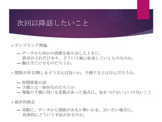 次回以降話したいこと
○ サンプリング理論
― データから何かの指標を取り出したときに、
誤差がどれだけあり、どういう風に収束していくものなのか。
― 勘は当てになるのだろうか。
○ 関係が有る/無しをどう言えば良いか。予測するとはなんだろうか。
― 相関係数の話
― 予測とは一体何なのだろうか
― 複数の予測に用いる変数があった場合に、気をつけないといけないこと
○ 統計的検定
― 実際に、データから関係があるか無いかを、言いたい場合に、
具体的にどういう手法があるのか。

 
