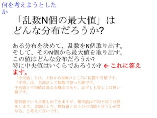 何を考えようとした
か

「乱数N個の最大値」は
どんな分布だろうか?
ある分布を決めて、乱数をN個取り出す。
そして、そのN個から最大値を取り出す。
この値はどんな分布だろうか?
特に中央値はいくらであろうか? ← これに答え
ます。
「中央値」とは、上位から50%のところに位置する値です。
「平均」は、全部足して個数で割った値です。
中央値と平均値は異なる概念であり、必ずしも等しくは無い
値です。
期待値という言葉も出てきますが、期待値は平均と同じ計算
をします。文脈により、期待値と言うか平均値と言うかが異
なる、と考えて良いです。

 
