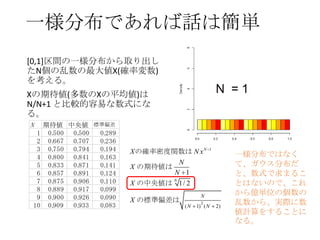 一様分布であれば話は簡単
[0,1]区間の一様分布から取り出し
たN個の乱数の最大値X(確率変数)
を考える。
Xの期待値(多数のXの平均値)は
N/N+1 と比較的容易な数式にな
る。
N
1
2
3
4
5
6
7
8
9
10

期待値 中央値 標準偏差
0.
500 0.
500
0.
289
0.
667 0.
707
0.
236
0.
750 0.
794
0.
194
0.
800 0.
841
0.
163
0.
833 0.
871
0.
141
0.
857 0.
891
0.
124
0.
875 0.
906
0.
110
0.
889 0.
917
0.
099
0.
900 0.
926
0.
090
0.
909
0.
933
0.
083

X の確率密度関数は N x N
N
X の期待値は
N 1
N
X の中央値は 1/ 2

1

N

X の標準偏差は
(N

2

1) ( N

2)

一様分布ではなく
て、ガウス分布だ
と、数式で求まるこ
とはないので、これ
から億単位の個数の
乱数から、実際に数
値計算をすることに
なる。

 