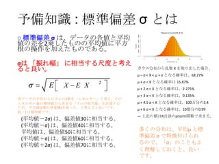 予備知識 : 標準偏差 σ とは
60000
Frequency

40000
20000
0

○ 標準偏差 σ は、データの各値と平均
値の差を2乗したものの平均値に平方
根の操作を加えたものである。

80000

Histogram of rnorm(1e+06, 50, 10)

σは 「振れ幅」 に相当する尺度と考え
ると良い。

0

20

40

60

80

100

rnorm(1e+06, 50, 10)

ガウス分布から乱数 X を取り出した場合、
μ – σ < X < μ + σ となる確率は、68.27%

E

X

E X

2

各データの平均からのズレの2乗を「エネルギー」と考え、その
エネルギー量の期待値から求まる「ズレの相当量」を計算する
ため、平方根(2乗の逆変換)を取った、と考えると良いです。
E[ ・] は期待値です。

(平均値－2σ) は、偏差値30に相当する。
(平均値－σ) は、偏差値40に相当する。
平均値は、偏差値50に相当する。
(平均値＋σ) は、偏差値60に相当する。
(平均値＋2σ) は、偏差値70に相当する。

μ + σ < X となる確率は 15.87%
μ + 2 σ < X となる確率は、2.275%
μ + 3 σ < X となる確率は、0.135%

μ + 4.5 σ < X となる確率は、100万分の3.4
μ + 6 σ < X となる確率は、10億分の0.99
― 上記の値はR言語のpnorm関数で求まる。

多くの分布は、平均μ と標
準偏差 σ で特徴付けられ
るので、「σ」のこともよ
く理解しておくと、良い
です。

 