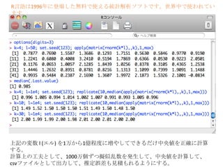 R言語は1996年に登場した無料で使える統計解析ソフトです。世界中で使われてい
ます。

上記の変数 l (エル) を1万から1億程度に増やしてできるだけ中央値を正確に計算
する。
計算上の工夫として、1000万個ずつ擬似乱数を発生して、中央値を計算して、
csvファイルとして出力して、推定誤差も見積もれるようにする。

 