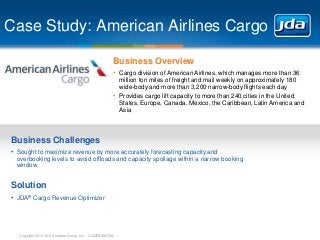 Copyright 2013 JDA Software Group, Inc. - CONFIDENTIAL
Case Study: American Airlines Cargo
Business Overview
• Cargo division of American Airlines, which manages more than 36
million ton miles of freight and mail weekly on approximately 180
wide-body and more than 3,200 narrow-body flights each day
• Provides cargo lift capacity to more than 240 cities in the United
States, Europe, Canada, Mexico, the Caribbean, Latin America and
Asia
Business Challenges
• Sought to maximize revenue by more accurately forecasting capacity and
overbooking levels to avoid offloads and capacity spoilage within a narrow booking
window
Solution
• JDA® Cargo Revenue Optimizer
 